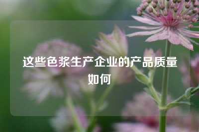 这些色浆生产企业的产品质量如何