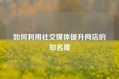 如何利用社交媒体提升网店的知名度