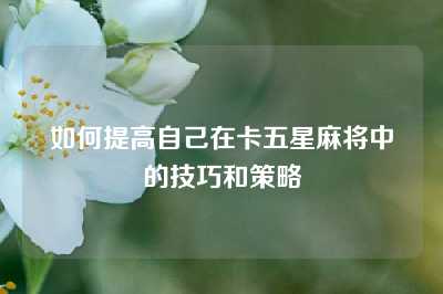 如何提高自己在卡五星麻将中的技巧和策略