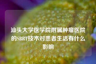 汕头大学医学院附属肿瘤医院的SBRT技术对患者生活有什么影响