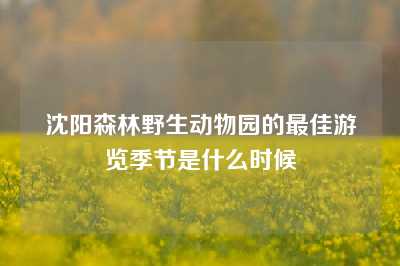 沈阳森林野生动物园的最佳游览季节是什么时候