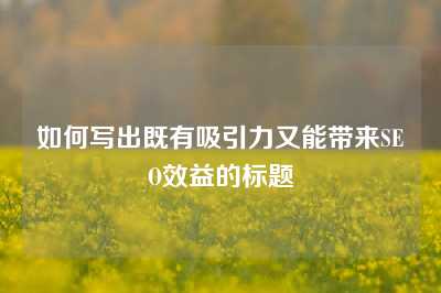 如何写出既有吸引力又能带来SEO效益的标题