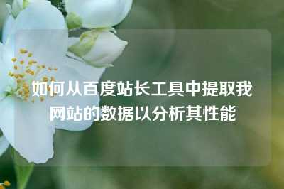 如何从百度站长工具中提取我网站的数据以分析其性能