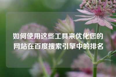 如何使用这些工具来优化您的网站在百度搜索引擎中的排名