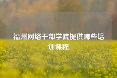 福州网络干部学院提供哪些培训课程