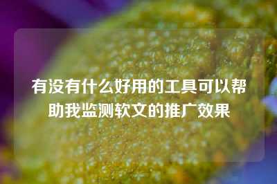 有没有什么好用的工具可以帮助我监测软文的推广效果