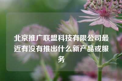 北京推广联盟科技有限公司最近有没有推出什么新产品或服务