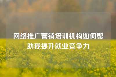 网络推广营销培训机构如何帮助我提升就业竞争力