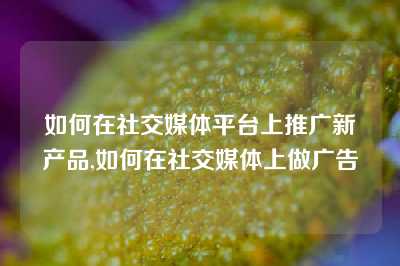 如何在社交媒体平台上推广新产品,如何在社交媒体上做广告