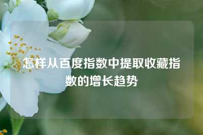 怎样从百度指数中提取收藏指数的增长趋势