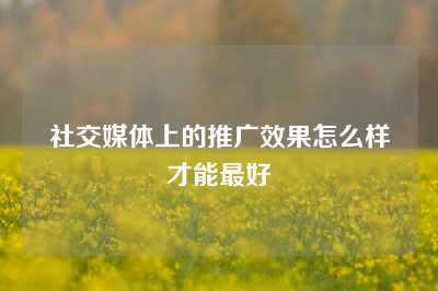 社交媒体上的推广效果怎么样才能最好