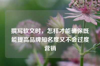 撰写软文时，怎样才能确保既能提高品牌知名度又不会过度营销