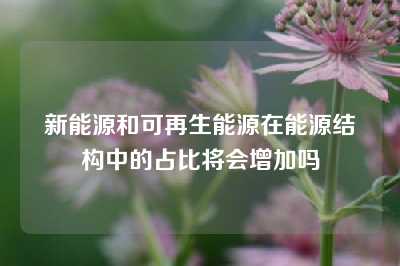 新能源和可再生能源在能源结构中的占比将会增加吗